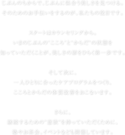 じぶんのちからで、じぶんに似合う美しさを見つける。そのためのお手伝いをするのが、私たちの役目です。スタートはカウンセリングから。いまのじぶんの“こころ”と“からだ”の状態を知っていただくことが、美しさの扉をひらく第一歩です。そして次に、一人ひとりに合ったケアプログラムをつくり、こころとからだの体質改善をおこないます。さらに、継続するための“意欲”を持っていただくために、塾やお茶会、イベントなども開催しています。
