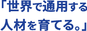 「世界で通用する人材を育てる。」